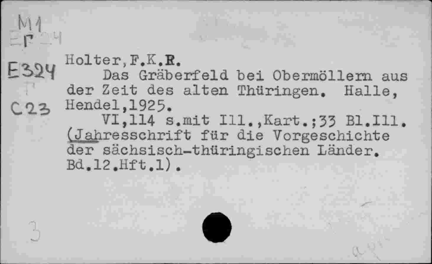 ﻿С 2.5
Holter,F.K.E.
Das Gräberfeld bei Obermöllern aus der Zeit des alten. Thüringen. Halle, Hendel,1925.
VI,114 s.mit Ill.,Kart.;53 Bl.Ill. (Jahresschrift für die Vorgeschichte der sächsisch-thüringischen Länder. Bd.l2.Hft.l).